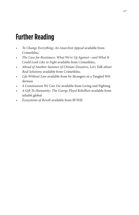 ”  Further Reading  + o Change Everything: An Anarchist Appeal available from Crimethinc.  + The Case for Resistance: What We’re Up Against—and What It Could Look Like o Fight available from Crimethinc.  « Ahead of Another Summer of Climate Disasters, Let’s Talk about ‘Real Solutions available from Crimethinc.  + Life Without Law available from by Strangers in a Tangled Wil- demess  + A Communism We Can Use available from Living and Fighting  « AGift To Humanity: The George Floyd Rebellion available from inhabit global  + Ecosystems of Revalt available from 1ll Will  